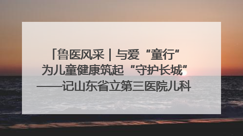 鲁医风采｜与爱“童行” 为儿童健康筑起“守护长城”——记山东省立第三医院儿科主任、主任医师马燕