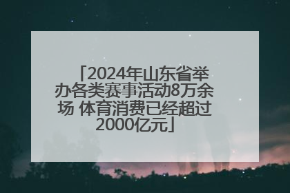 2024年山东省举办各类赛事活动8万余场 体育消费已经超过2000亿元