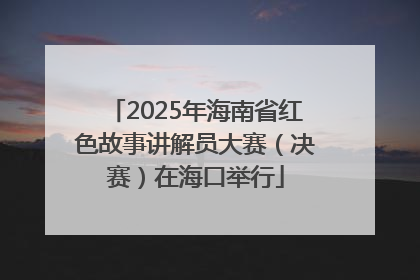 2025年海南省红色故事讲解员大赛（决赛）在海口举行