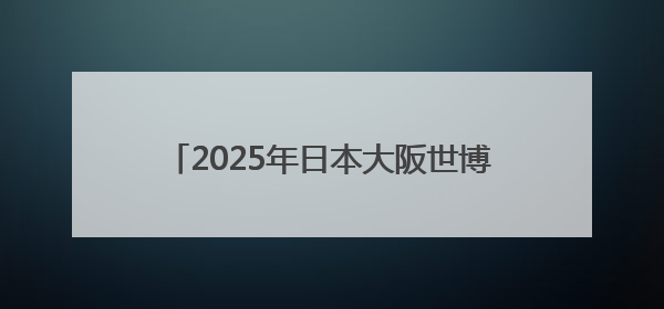 2025年日本大阪世博会中国馆福建活动周将于5月30日至6月1日举办