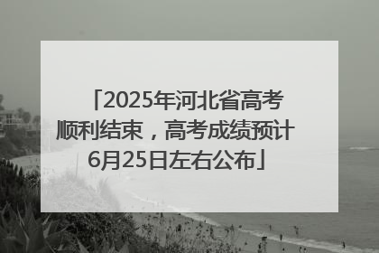 2025年河北省高考顺利结束，高考成绩预计6月25日左右公布