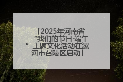 2025年河南省“我们的节日·端午”主题文化活动在漯河市召陵区启动