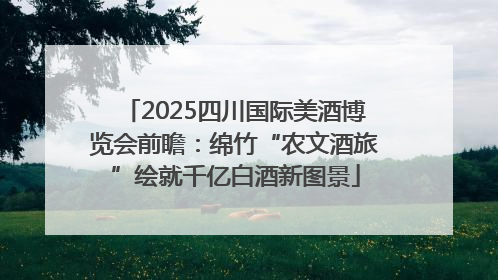 2025四川国际美酒博览会前瞻：绵竹“农文酒旅”绘就千亿白酒新图景