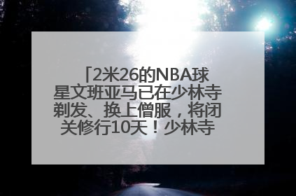 2米26的NBA球星文班亚马已在少林寺剃发、换上僧服，将闭关修行10天！少林寺回应：人在寺里