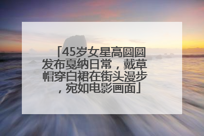 45岁女星高圆圆发布戛纳日常，戴草帽穿白裙在街头漫步，宛如电影画面