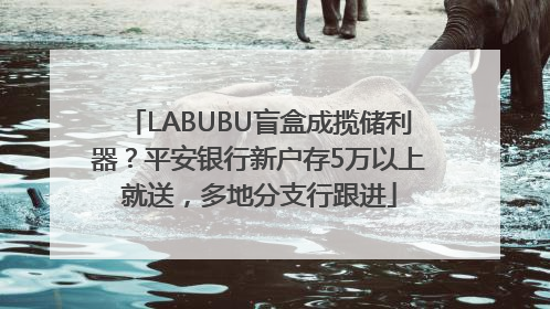 LABUBU盲盒成揽储利器？平安银行新户存5万以上就送，多地分支行跟进